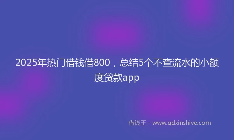 2025年热门借钱借800，总结5个不查流水的小额度贷款app