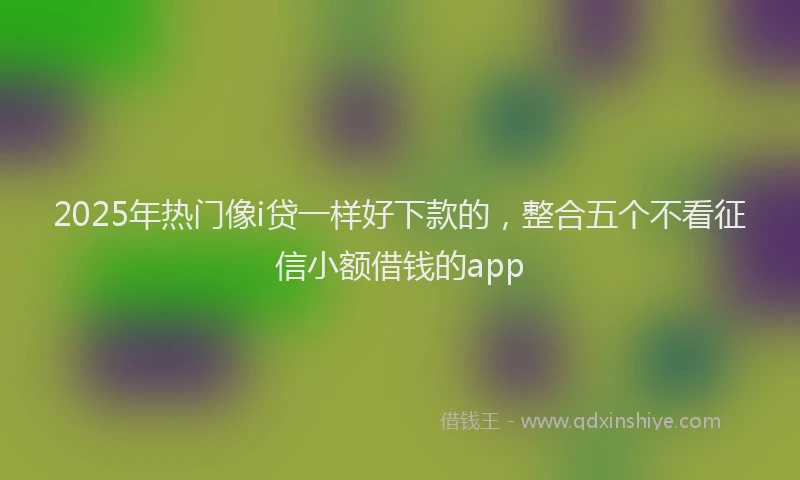 2025年热门像i贷一样好下款的，整合五个不看征信小额借钱的app