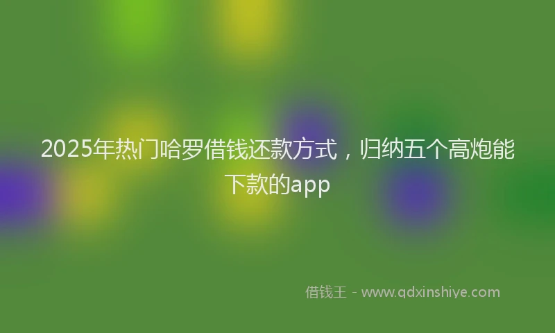 2025年热门哈罗借钱还款方式，归纳五个高炮能下款的app