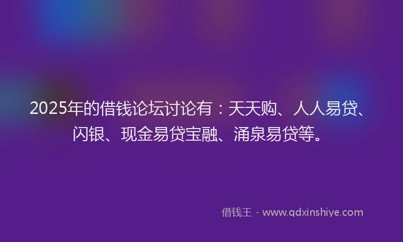 2025年的借钱论坛讨论有：天天购、人人易贷、闪银、现金易贷宝融、涌泉易贷等。