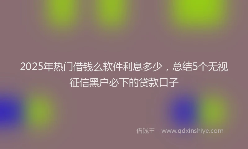 2025年热门借钱么软件利息多少，总结5个无视征信黑户必下的贷款口子