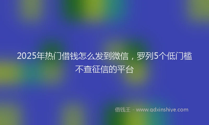 2025年热门借钱怎么发到微信，罗列5个低门槛不查征信的平台