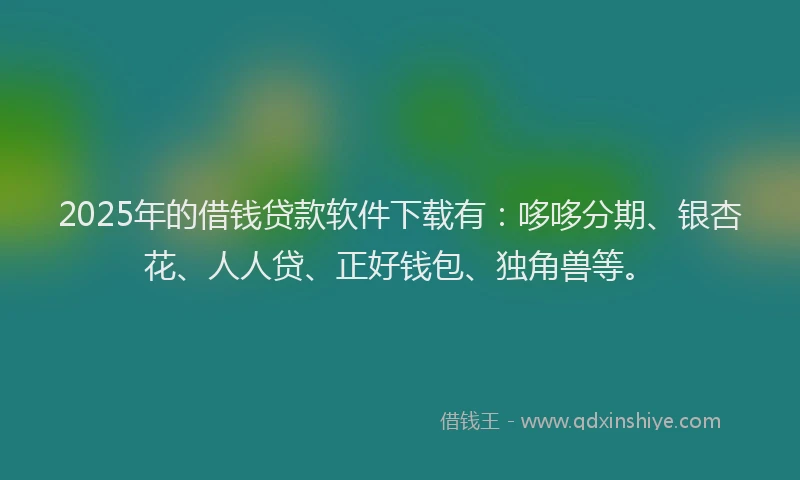 2025年的借钱贷款软件下载有：哆哆分期、银杏花、人人贷、正好钱包、独角兽等。