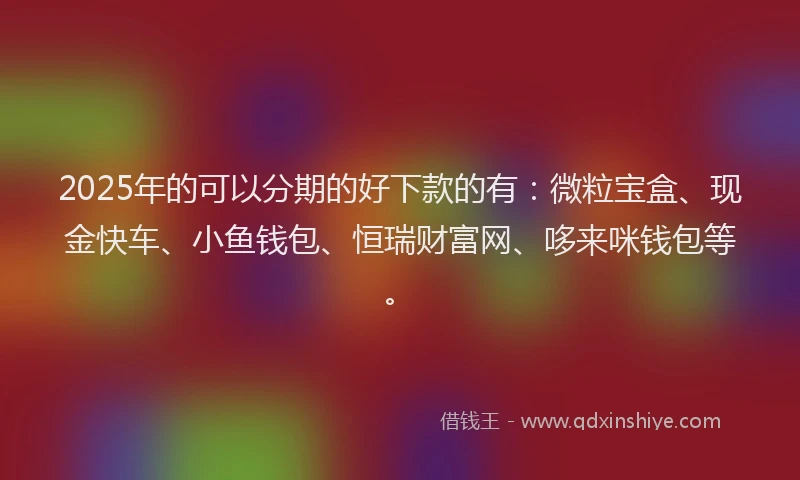 2025年的可以分期的好下款的有：微粒宝盒、现金快车、小鱼钱包、恒瑞财富网、哆来咪钱包等。