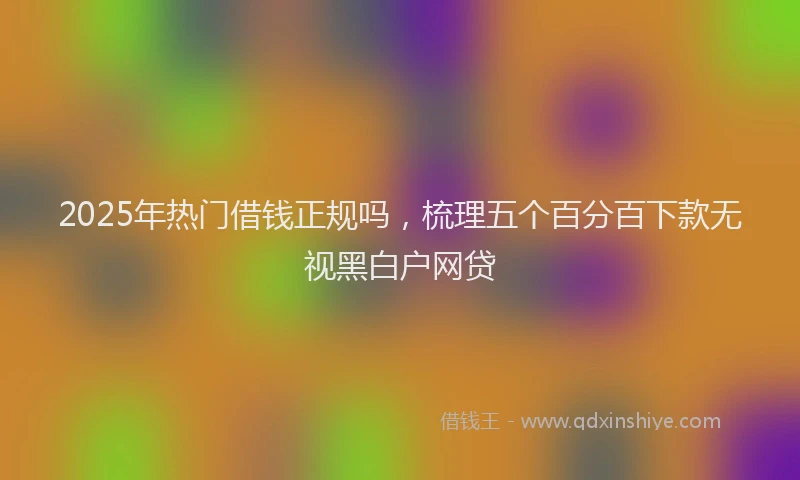 2025年热门借钱正规吗，梳理五个百分百下款无视黑白户网贷