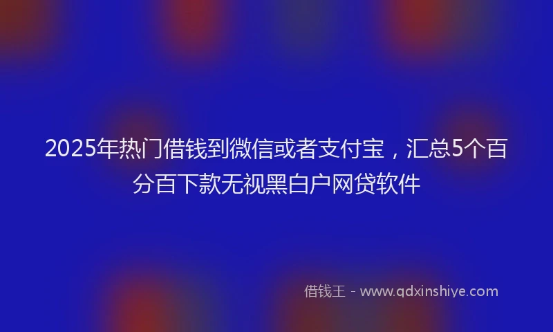 2025年热门借钱到微信或者支付宝，汇总5个百分百下款无视黑白户网贷软件