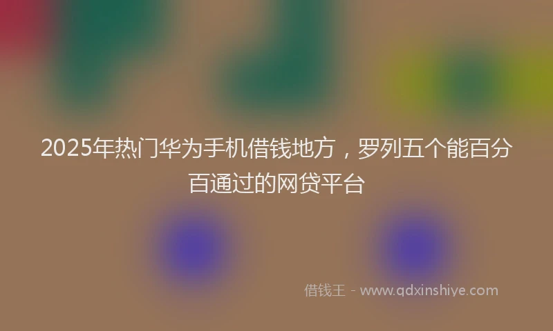 2025年热门华为手机借钱地方，罗列五个能百分百通过的网贷平台
