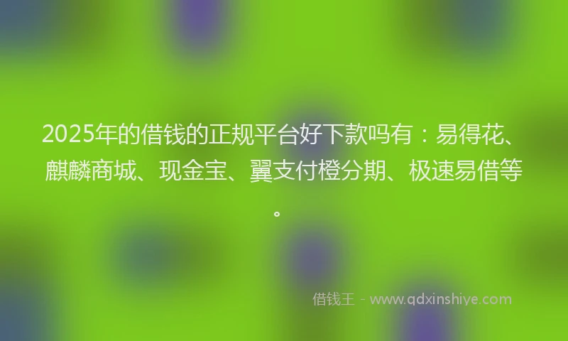 2025年的借钱的正规平台好下款吗有：易得花、麒麟商城、现金宝、翼支付橙分期、极速易借等。