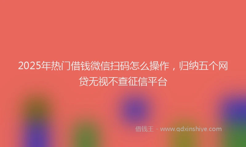 2025年热门借钱微信扫码怎么操作，归纳五个网贷无视不查征信平台