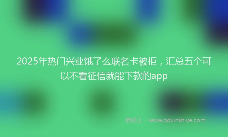 2025年热门兴业饿了么联名卡被拒，汇总五个可以不看征信就能下款的app