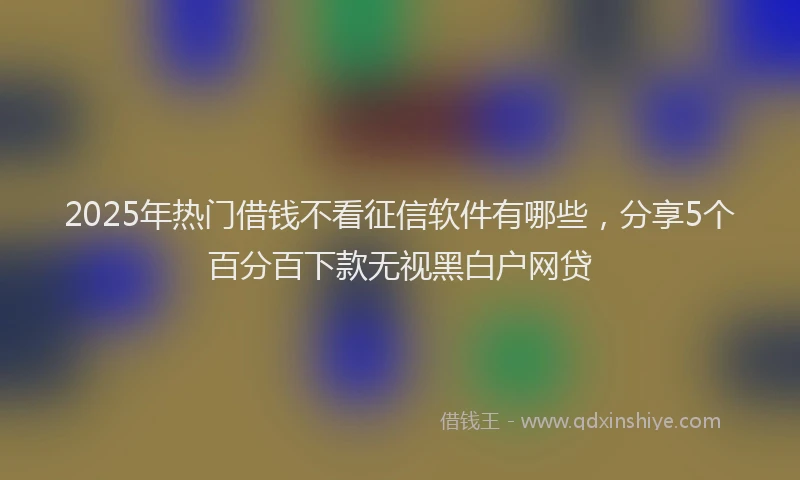2025年热门借钱不看征信软件有哪些，分享5个百分百下款无视黑白户网贷