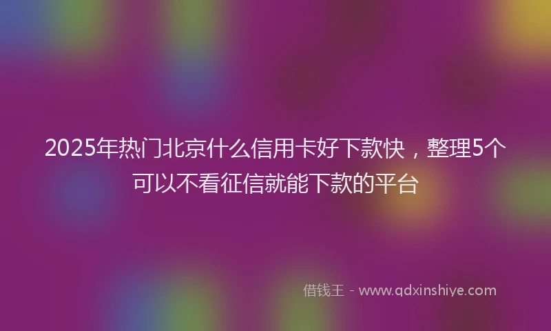 2025年热门北京什么信用卡好下款快，整理5个可以不看征信就能下款的平台