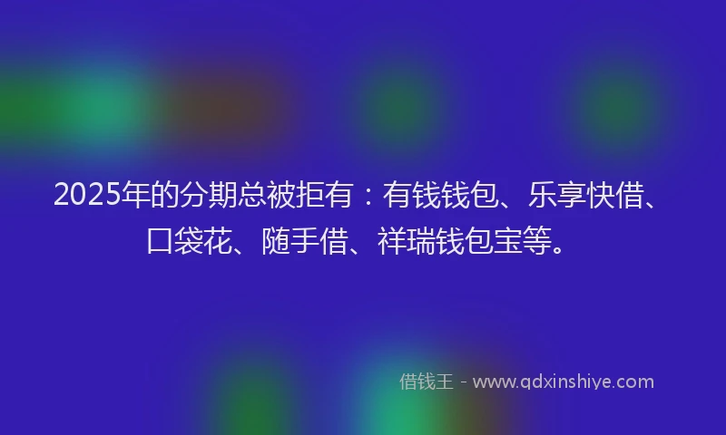 2025年的分期总被拒有：有钱钱包、乐享快借、口袋花、随手借、祥瑞钱包宝等。