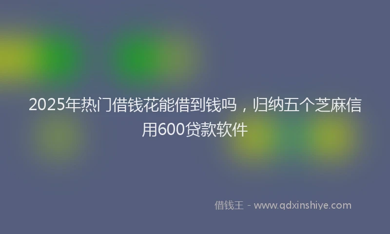 2025年热门借钱花能借到钱吗，归纳五个芝麻信用600贷款软件