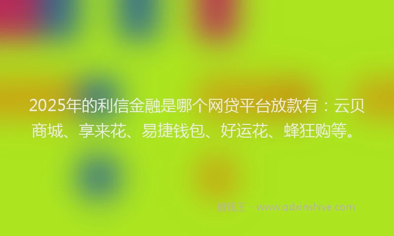 2025年的利信金融是哪个网贷平台放款有：云贝商城、享来花、易捷钱包、好运花、蜂狂购等。