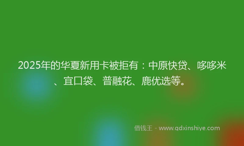 2025年的华夏新用卡被拒有：中原快贷、哆哆米、宜口袋、普融花、鹿优选等。