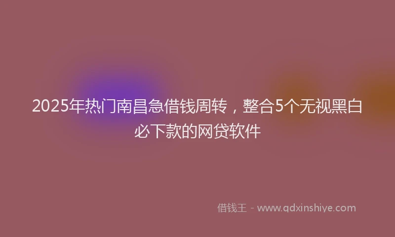 2025年热门南昌急借钱周转，整合5个无视黑白必下款的网贷软件