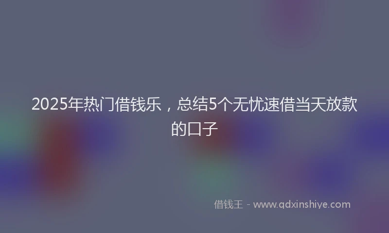2025年热门借钱乐，总结5个无忧速借当天放款的口子