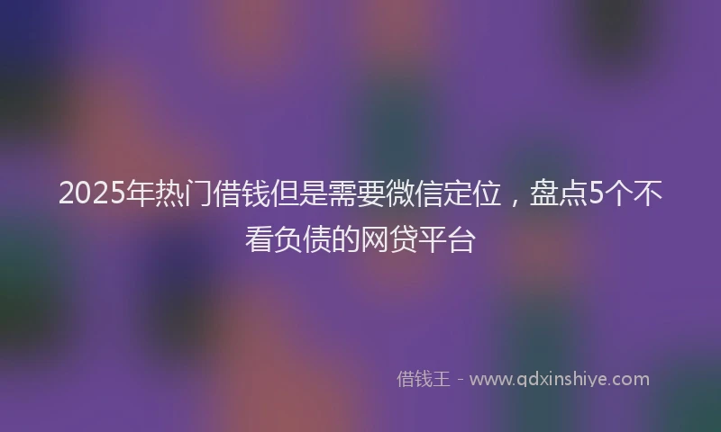 2025年热门借钱但是需要微信定位，盘点5个不看负债的网贷平台