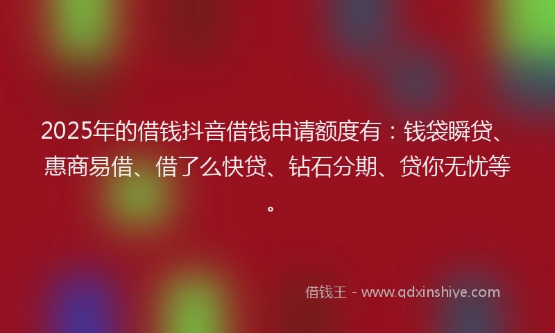 2025年的借钱抖音借钱申请额度有：钱袋瞬贷、惠商易借、借了么快贷、钻石分期、贷你无忧等。
