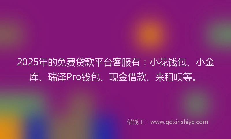 2025年的免费贷款平台客服有：小花钱包、小金库、瑞泽Pro钱包、现金借款、来租呗等。