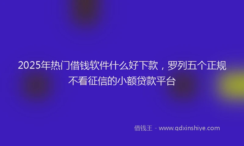 2025年热门借钱软件什么好下款，罗列五个正规不看征信的小额贷款平台