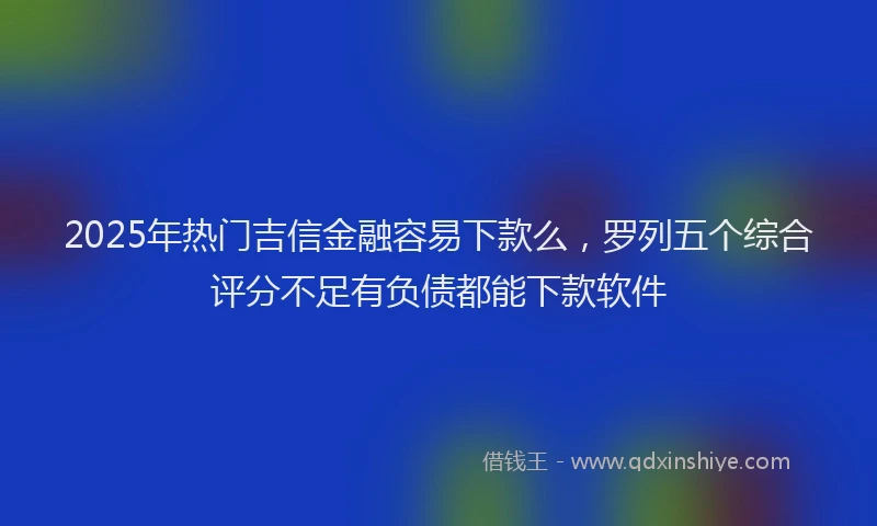 2025年热门吉信金融容易下款么，罗列五个综合评分不足有负债都能下款软件