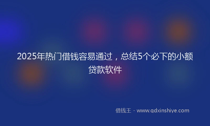 2025年热门借钱容易通过，总结5个必下的小额贷款软件