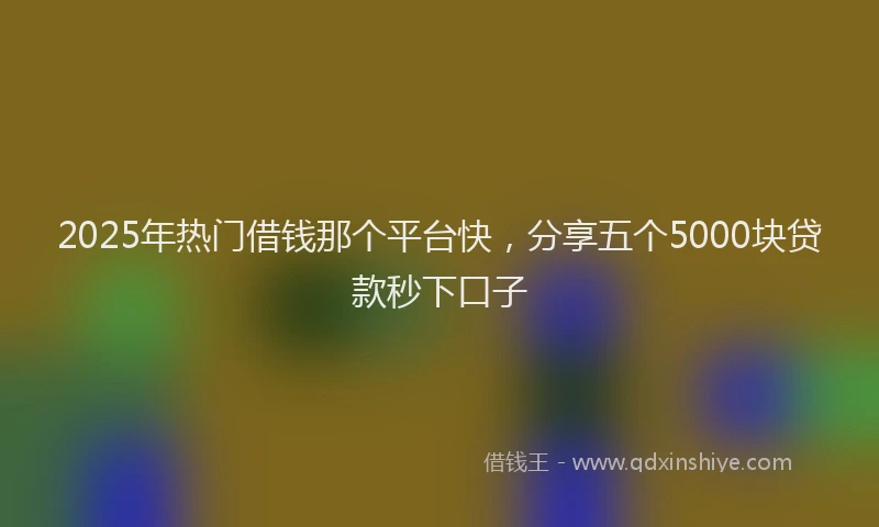 2025年热门借钱那个平台快，分享五个5000块贷款秒下口子