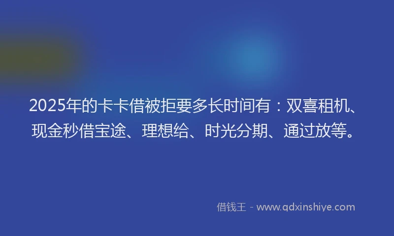 2025年的卡卡借被拒要多长时间有：双喜租机、现金秒借宝途、理想给、时光分期、通过放等。