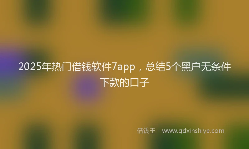 2025年热门借钱软件7app，总结5个黑户无条件下款的口子