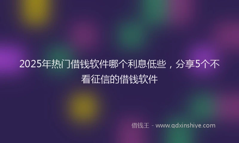 2025年热门借钱软件哪个利息低些，分享5个不看征信的借钱软件