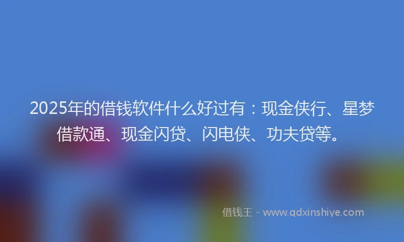 2025年的借钱软件什么好过有：现金侠行、星梦借款通、现金闪贷、闪电侠、功夫贷等。