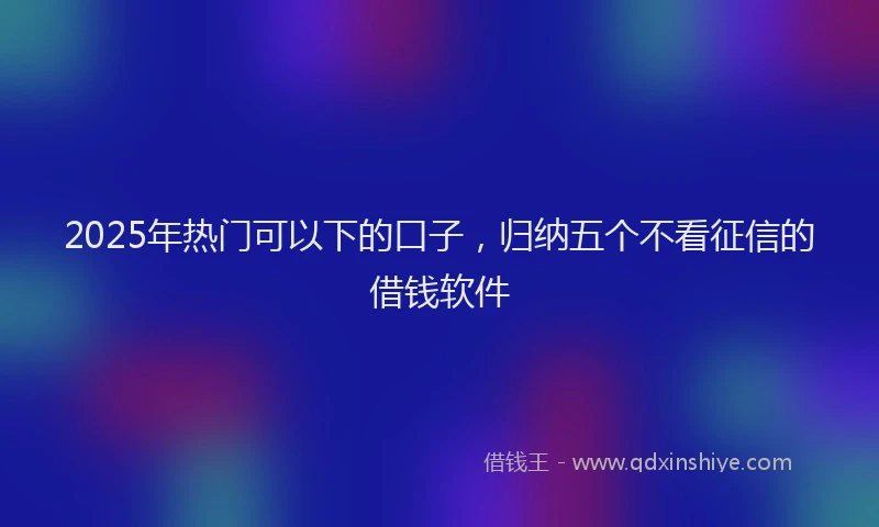 2025年热门可以下的口子，归纳五个不看征信的借钱软件