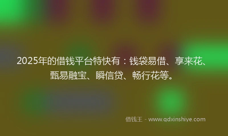 2025年的借钱平台特快有：钱袋易借、享来花、甄易融宝、瞬信贷、畅行花等。