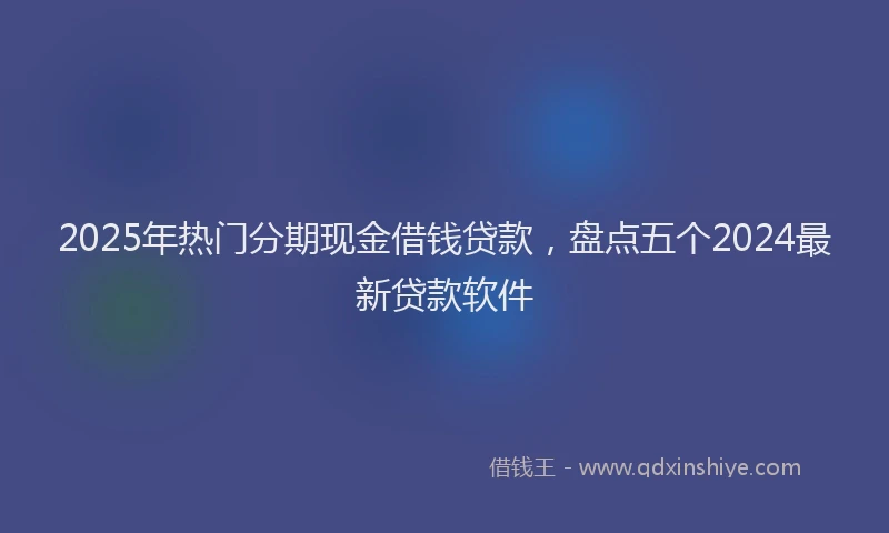2025年热门分期现金借钱贷款，盘点五个2024最新贷款软件
