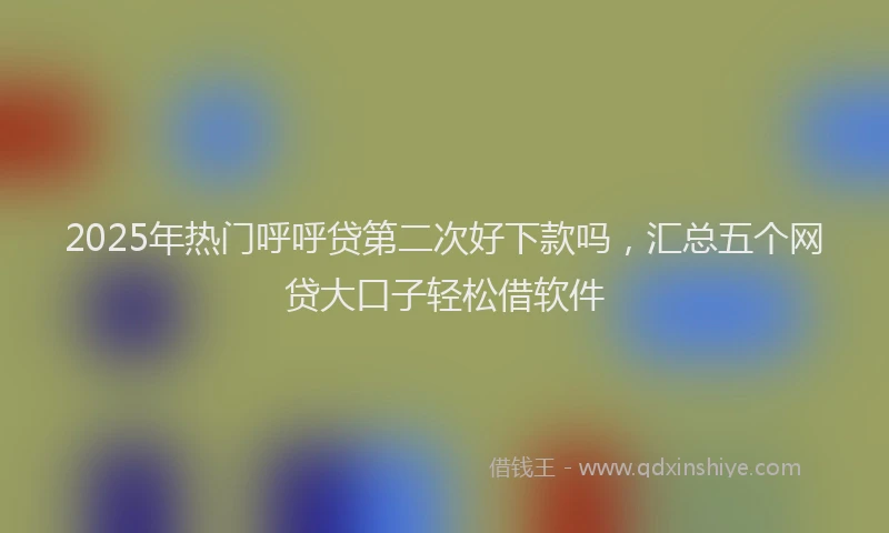 2025年热门呼呼贷第二次好下款吗，汇总五个网贷大口子轻松借软件