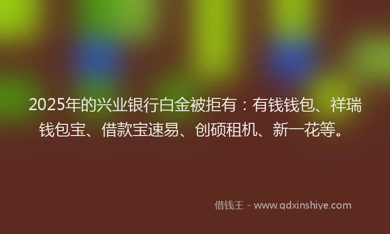 2025年的兴业银行白金被拒有：有钱钱包、祥瑞钱包宝、借款宝速易、创硕租机、新一花等。