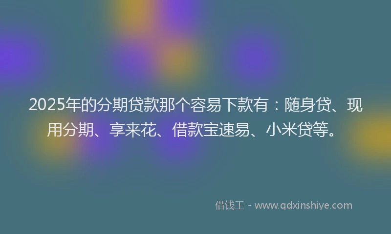 2025年的分期贷款那个容易下款有：随身贷、现用分期、享来花、借款宝速易、小米贷等。