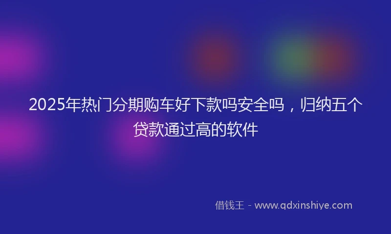 2025年热门分期购车好下款吗安全吗，归纳五个贷款通过高的软件