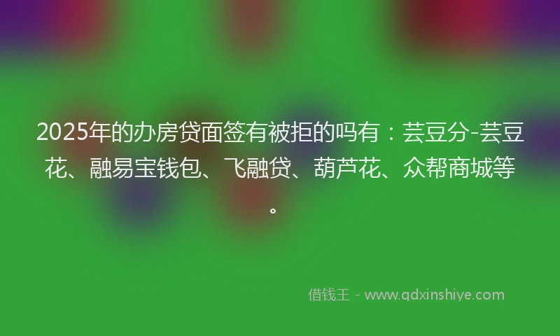 2025年的办房贷面签有被拒的吗有：芸豆分-芸豆花、融易宝钱包、飞融贷、葫芦花、众帮商城等。