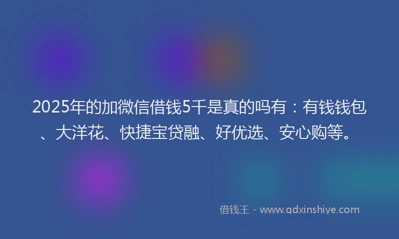 2025年的加微信借钱5千是真的吗有：有钱钱包、大洋花、快捷宝贷融、好优选、安心购等。