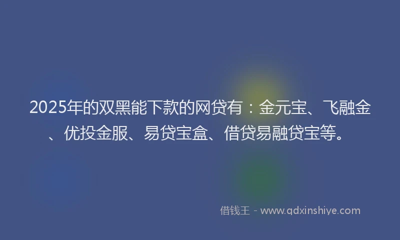 2025年的双黑能下款的网贷有：金元宝、飞融金、优投金服、易贷宝盒、借贷易融贷宝等。