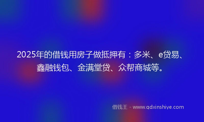 2025年的借钱用房子做抵押有：多米、e贷易、鑫融钱包、金满堂贷、众帮商城等。
