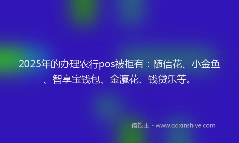 2025年的办理农行pos被拒有：随信花、小金鱼、智享宝钱包、金瀛花、钱贷乐等。