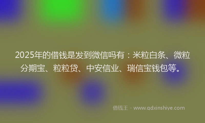2025年的借钱是发到微信吗有：米粒白条、微粒分期宝、粒粒贷、中安信业、瑞信宝钱包等。