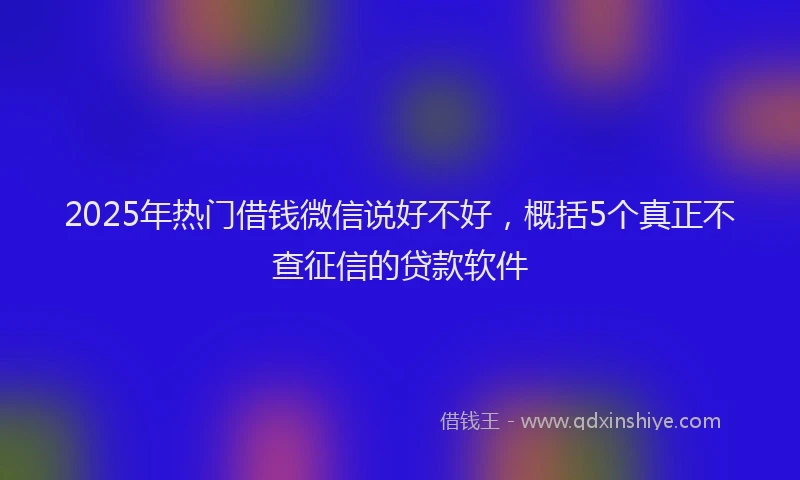 2025年热门借钱微信说好不好，概括5个真正不查征信的贷款软件