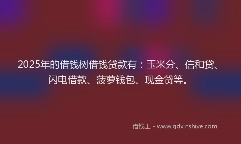 2025年的借钱树借钱贷款有：玉米分、信和贷、闪电借款、菠萝钱包、现金贷等。