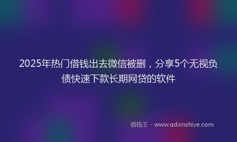 2025年热门借钱出去微信被删，分享5个无视负债快速下款长期网贷的软件