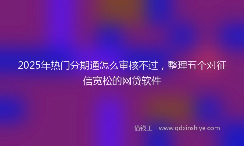 2025年热门分期通怎么审核不过，整理五个对征信宽松的网贷软件